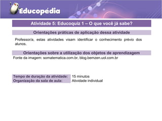 Atividade 5: Educoquiz 1 – O que você já sabe? 
Orientações práticas de aplicação dessa atividade 
Professor/a, estas atividades visam identificar o conhecimento prévio dos 
alunos. 
Orientações sobre a utilização dos objetos de aprendizagem 
Fonte da imagem: somatematica.com.br, blog.bemzen.uol.com.br 
Tempo de duração da atividade: 15 minutos 
Organização da sala de aula: Atividade individual 
 