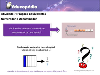 Atividade 7: Frações Equivalentes 
Numerador e Denominador 
Você lembra quem é o numerador e 
Você lembra quem é o numerador e 
denominador de uma fração? 
denominador de uma fração? 
Qual é o denominador desta fração? 
Clique no link e saiba mais ... 
Fonte: bloggerdatiadebora.Atenção: o denominador de uma fração deve ser sempre diferente de Zero blogspot.com 
 