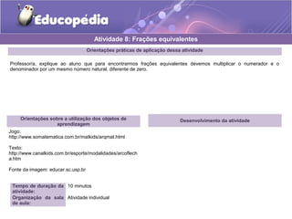 Atividade 8: Frações equivalentes 
Orientações práticas de aplicação dessa atividade 
Professor/a, explique ao aluno que para encontrarmos frações equivalentes devemos multiplicar o numerador e o 
denominador por um mesmo número natural, diferente de zero. 
Orientações sobre a utilização dos objetos de 
aprendizagem 
Jogo: 
http://www.somatematica.com.br/matkids/arqmat.html 
Texto: 
http://www.canalkids.com.br/esporte/modalidades/arcoflech 
a.htm 
Fonte da imagem: educar.sc.usp.br 
Tempo de duração da 
atividade: 
10 minutos 
Organização da sala 
de aula: 
Atividade individual 
Desenvolvimento da atividade 
 