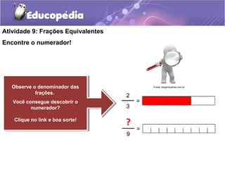 Atividade 9: Frações Equivalentes 
Encontre o numerador! 
Observe o denominador das 
Observe o denominador das 
frações. 
frações. 
Você consegue descobrir o 
Você consegue descobrir o 
numerador? 
numerador? 
Clique Clique no no link link e e boa boa sorte! sorte! 
? 
Fonte: blogindustrial.com.br 
 