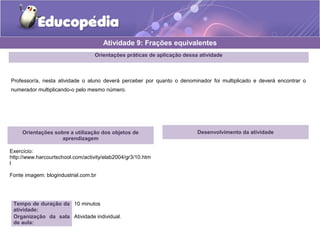 Atividade 9: Frações equivalentes 
Orientações práticas de aplicação dessa atividade 
Professor/a, nesta atividade o aluno deverá perceber por quanto o denominador foi multiplicado e deverá encontrar o 
numerador multiplicando-o pelo mesmo número. 
Orientações sobre a utilização dos objetos de 
aprendizagem 
Exercício: 
http://www.harcourtschool.com/activity/elab2004/gr3/10.htm 
l 
Fonte imagem: blogindustrial.com.br 
Tempo de duração da 
atividade: 
10 minutos 
Organização da sala 
de aula: 
Atividade individual. 
Desenvolvimento da atividade 
 