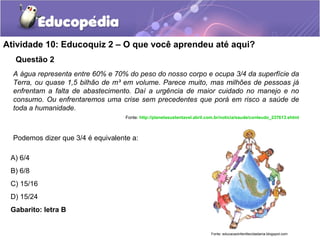 Atividade 10: Educoquiz 2 – O que você aprendeu até aqui? 
Questão 2 
A água representa entre 60% e 70% do peso do nosso corpo e ocupa 3/4 da superfície da 
Terra, ou quase 1,5 bilhão de m³ em volume. Parece muito, mas milhões de pessoas já 
enfrentam a falta de abastecimento. Daí a urgência de maior cuidado no manejo e no 
consumo. Ou enfrentaremos uma crise sem precedentes que porá em risco a saúde de 
toda a humanidade. 
A) 6/4 
B) 6/8 
C) 15/16 
D) 15/24 
Gabarito: letra B 
Fonte: http://planetasustentavel.abril.com.br/noticia/saude/conteudo_237613.shtml 
Podemos dizer que 3/4 é equivalente a: 
Fonte: educacaoinfantilecidadania.blogspot.com 
 