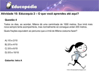 Atividade 10: Educoquiz 2 – O que você aprendeu até aqui? 
Questão 4 
Todos os dias, ao acordar, Milena dá uma caminhada de 1000 metros. Sua irmã mais 
nova sempre tenta acompanhá-la, mas normalmente só consegue andar 200 metros. 
Quais frações equivalem ao percurso que a irmã de Milena costuma fazer? 
A) 1/5 e 2/10 
B) 2/5 e 4/10 
C) 3/5 e 6/10 
D) 5/5 e 10/10 
Gabarito: letra A 
Fonte: olhonaautoestima.blogspot.com 
 