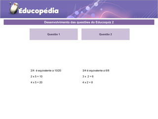 Desenvolvimento das questões do Educoquiz 2 
Questão 1 
2/4 é equivalente a 10/20 
2 x 5 = 10 
4 x 5 = 20 
Questão 2 
3/4 é equivalente a 6/8 
3 x 2 = 6 
4 x 2 = 8 
 