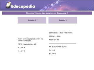Desenvolvimento das questões do Educoquiz 2 
Questão 3 
André comeu o pão todo, então ele 
comeu 4/4 do pão. 
16/16 é equivalente a 4/4. 
4 x 4 = 16 
4 x 4 = 16 
Questão 4 
200 metros é 1/5 de 1000 metros. 
1000 x 1 = 1000 
1000 / 5 = 200 
---------------------------------------------------- 
1/5 é equivalente a 2/10 
1 x 2 = 2 
5 x 2 = 10 
 