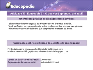 Atividade 10: Educoquiz 2 – O que você aprendeu até aqui? 
Orientações práticas de aplicação dessa atividade 
Estas questões têm o objetivo de revisar o que foi ensinado até aqui. 
Você professor, deverá aprofundar estes conhecimentos em sua sala de aula, 
incluindo atividades do cotidiano que despertem o interesse do aluno. 
Orientações sobre a utilização dos objetos de aprendizagem 
Fonte da imagem: educacaoinfantilecidadania.blogspot.com, 
marianamassarani.blogspot.com, olhonaautoestima.blogspot.com 
Tempo de duração da atividade: 20 minutos 
Organização da sala de aula: Atividade individual 
 