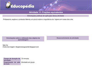 Atividade 11: Frações equivalentes 
Orientações práticas de aplicação dessa atividade 
Professor/a, explore o conteúdo falando um pouco sobre a importância da higiene em nosso dia a dia. 
Orientações sobre a utilização dos objetos de 
aprendizagem 
Não há. 
Fonte da imagem: blogdorecargaverde.blogspot.com 
Tempo de duração da 
atividade: 
10 minutos 
Organização da sala 
de aula: 
Atividade em grupo. 
Desenvolvimento da atividade 
 