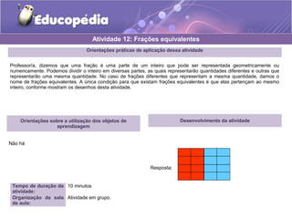 Orientações práticas de aplicação dessa atividade 
Professor/a, dizemos que uma fração é uma parte de um inteiro que pode ser representada geometricamente ou 
numericamente. Podemos dividir o inteiro em diversas partes, as quais representarão quantidades diferentes e outras que 
representarão uma mesma quantidade. No caso de frações diferentes que representam a mesma quantidade, damos o 
nome de frações equivalentes. A única condição para que existam frações equivalentes é que elas pertençam ao mesmo 
inteiro, conforme mostram os desenhos desta atividade. 
Orientações sobre a utilização dos objetos de 
aprendizagem 
Não há 
Atividade 12: Frações equivalentes 
Tempo de duração da 
atividade: 
10 minutos 
Organização da sala 
de aula: 
Atividade em grupo. 
Desenvolvimento da atividade 
Resposta: 
 