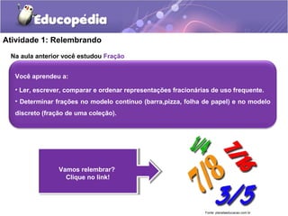 Atividade 1: Relembrando 
Na aula anterior você estudou Fração 
Você aprendeu a: 
• Ler, escrever, comparar e ordenar representações fracionárias de uso frequente. 
• Determinar frações no modelo contínuo (barra,pizza, folha de papel) e no modelo 
discreto (fração de uma coleção). 
Vamos relembrar? 
Clique no link! 
Vamos relembrar? 
Clique no link! 
Fonte: planetaeducacao.com.br 
 