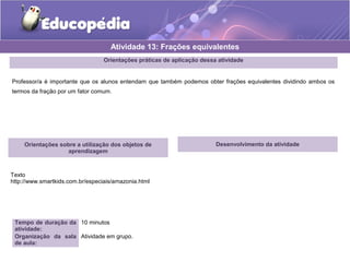 Atividade 13: Frações equivalentes 
Orientações práticas de aplicação dessa atividade 
Professor/a é importante que os alunos entendam que também podemos obter frações equivalentes dividindo ambos os 
termos da fração por um fator comum. 
Orientações sobre a utilização dos objetos de 
aprendizagem 
Texto 
http://www.smartkids.com.br/especiais/amazonia.html 
Tempo de duração da 
atividade: 
10 minutos 
Organização da sala 
de aula: 
Atividade em grupo. 
Desenvolvimento da atividade 
 