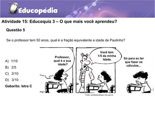 Atividade 15: Educoquiz 3 – O que mais você aprendeu? 
Questão 5 
Se o professor tem 50 anos, qual é a fração equivalente a idade de Paulinho? 
A) 1/10 
B) 2/5 
C) 2/10 
D) 3/10 
Gabarito: letra C 
Professor, 
qual é a sua 
idade? 
Você tem 
1/5 da minha 
Idade. Só para eu ter 
que fazer os 
cálculos... 
Fonte: portaldoprofessor.mec.gov.br 
 