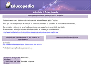Atividade 1: Relembrando 
Orientações práticas de aplicação dessa atividade 
Professor/a retome o conteúdo abordado na aula anterior falando sobre Frações. 
Para que o aluno seja capaz de resolver os exercícios, relembre os conceitos de numerado e denominador. 
Denominador é o termo de uma fração que indica quantas partes foram dividida a unidade. 
Numerador é o termo que indica quantas das partes de uma fração foram tomadas. 
http://www.juliobattisti.com.br/tutoriais/jorgeasantos/matematicaconcursos008.asp 
Orientações sobre a utilização dos objetos de 
aprendizagem 
Exercícios: 
http://www.atividadeseducativas.com.br/index.php?id=520 
Fonte da imagem: planetaeducacao.com.br 
Tempo de duração da 
atividade: 
10 minutos 
Organização da sala 
de aula: 
Atividade individual. 
Desenvolvimento da atividade 
 