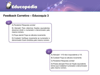Feedback Corretivo – Educoquiz 3 
IV 
A) Parabéns! Resposta correta! 
B) Atenção! Para obtermos frações equivalentes 
devemos dividir o numerador e denominador pelo 
mesmo número. 
C) Fique atento! Faça os cálculos novamente. 
D) Cuidado! Verifique novamente se numerador e 
denominador foram divididos pelo mesmo número. 
V 
A) Atenção! 1/10 não é equivalente a 1/5. 
B) Cuidado! Faça os cálculos novamente. 
C) Parabéns! Resposta correta! 
D) Preste atenção! Para ser fração equivalente 
temos que multiplicar numerador e denominador 
pelo mesmo número. 
 