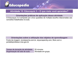 Atividade 15: Educoquiz 3 – O que mais você aprendeu? 
Orientações práticas de aplicação dessa atividade 
O Educoquiz 3 é composto por cinco questões de múltipla escolha relacionadas aos 
conceitos trabalhados na aula. 
Orientações sobre a utilização dos objetos de aprendizagem 
Fonte da imagem: revistasorria.com.br, skyscrapercity.com, flickr.com e 
portaldoprofessor.mec.gov.br 
Tempo de duração da atividade: 20 minutos 
Organização da sala de aula: Atividade em grupo. 
 