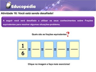 Atividade 16: Você está sendo desafiado! 
A seguir você será desafiado a utilizar os seus conhecimentos sobre Frações 
equivalentes para resolver algumas situações-problema. 
Quais são as frações equivalentes 
Clique no imagem e faça mais exercícios! 
 