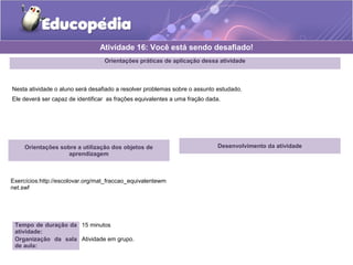 Atividade 16: Você está sendo desafiado! 
Orientações práticas de aplicação dessa atividade 
Nesta atividade o aluno será desafiado a resolver problemas sobre o assunto estudado. 
Ele deverá ser capaz de identificar as frações equivalentes a uma fração dada. 
Orientações sobre a utilização dos objetos de 
aprendizagem 
Exercícios:http://escolovar.org/mat_fraccao_equivalentewm 
net.swf 
Tempo de duração da 
atividade: 
15 minutos 
Organização da sala 
de aula: 
Atividade em grupo. 
Desenvolvimento da atividade 
 
