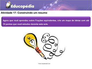 Atividade 17: Construindo um resumo 
Agora que você aprendeu sobre Frações equivalentes, crie um mapa de ideias com até 
10 pontos que você estudou durante esta aula. 
Fonte: dicasderoteiro.com 
 