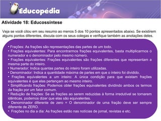 Atividade 18: Educossíntese 
Veja se você citou em seu resumo ao menos 5 dos 10 pontos apresentados abaixo. Se existirem 
alguns pontos diferentes, discuta com os seus colegas e verifique também as anotações deles. 
• Frações: As frações são representações das partes de um todo. 
• Frações equivalentes: Para encontrarmos frações equivalentes, basta multiplicarmos o 
numerador e o denominador pelo mesmo número. 
• Frações equivalentes: Frações equivalentes são frações diferentes que representam a 
mesma parte do inteiro. 
• Numerador: Indica quantas partes do inteiro foram utilizadas. 
• Denominador: Indica a quantidade máxima de partes em que o inteiro foi dividido. 
• Frações equivalentes a um inteiro: A única condição para que existam frações 
equivalentes é que elas pertençam ao mesmo inteiro. 
• Simplificando frações: Podemos obter frações equivalentes dividindo ambos os termos 
da fração por um fator comum. 
• Redução de frações: Se as frações ao serem reduzidas à forma irredutível se tornarem 
idênticas, podemos dizer que elas são equivalentes. 
• Denominador diferente de zero = O denominador de uma fração deve ser sempre 
diferente de ZERO. 
• Frações no dia a dia: As frações estão nas notícias de jornal, revistas e etc. 
 