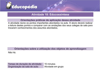 Orientações práticas de aplicação dessa atividade 
A atividade reúne os pontos importantes abordados na aula. O aluno deverá realizar 
a leitura destes pontos e comparar com as anotações dos seus colegas de sala para 
trocarem conhecimentos dos assuntos abordados. 
Orientações sobre a utilização dos objetos de aprendizagem 
Não há. 
Atividade 18: Educossíntese 
Tempo de duração da atividade: 10 minutos 
Organização da sala de aula: Atividade em grupo 
 
