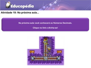 Atividade 19: Na próxima aula... 
Na próxima aula você conhecerá os Números Decimais. 
Clique no link e divirta-se! 
 