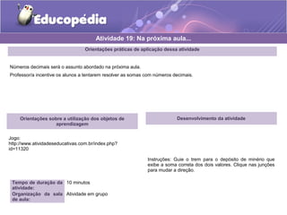 Atividade 19: Na próxima aula... 
Orientações práticas de aplicação dessa atividade 
Números decimais será o assunto abordado na próxima aula. 
Professor/a incentive os alunos a tentarem resolver as somas com números decimais. 
Orientações sobre a utilização dos objetos de 
aprendizagem 
Jogo: 
http://www.atividadeseducativas.com.br/index.php? 
id=11320 
Tempo de duração da 
atividade: 
10 minutos 
Organização da sala 
de aula: 
Atividade em grupo 
Desenvolvimento da atividade 
Instruções: Guie o trem para o depósito de minério que 
exibe a soma correta dos dois valores. Clique nas junções 
para mudar a direção. 
 