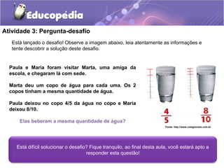 Atividade 3: Pergunta-desafio 
Está lançado o desafio! Observe a imagem abaixo, leia atentamente as informações e 
tente descobrir a solução deste desafio. 
Paula e Maria foram visitar Marta, uma amiga da 
escola, e chegaram lá com sede. 
Marta deu um copo de água para cada uma. Os 2 
copos tinham a mesma quantidade de água. 
Paula deixou no copo 4/5 da água no copo e Maria 
deixou 8/10. 
Elas beberam a mesma quantidade de água? 
Está difícil solucionar o desafio? Fique tranquilo, ao final desta aula, você estará apto a 
responder esta questão! 
Fonte: http://www.colegiociem.com.br 
 