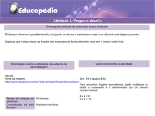 Atividade 3: Pergunta-desafio 
Orientações práticas de aplicação dessa atividade 
Professor/a levante a questão-desafio, instigando os alunos a resolverem o exercício utilizando estratégias pessoais. 
Explique que muitas vezes, as frações são expressas de forma diferente, mas tem o mesmo valor final. 
Orientações sobre a utilização dos objetos de 
aprendizagem 
Não há. 
Fonte da imagem: 
http://www.colegiociem.com.br/blog-ciem/aperfeicoandomais/layout-aperfeicoandomais-matematica.htm 
Tempo de duração da 
atividade: 
10 minutos 
Organização da sala 
de aula: 
Atividade individual. 
Desenvolvimento da atividade 
Sim, 4/5 é igual a 8/10 
Para encontrar frações equivalentes, basta multiplicar ou 
dividir o numerador e o denominador por um mesmo 
número natural. 
4 x 2 = 8 
5 x 2 = 10 
 