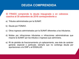DEUDA COMPRENDIDA
El FRAES comprende la deuda impugnada o en cobranza
coactiva al 30 setiembre de 2016 correspondiente a:
a) Tributos administrados por la SUNAT.
b) Deuda por FONAVI.
c) Otros ingresos administrados por la SUNAT diferentes a los tributarios.
d) Multas por infracciones tributarias e infracciones administrativas que
impone la SUNAT por los tributos o ingresos que administra.
e) RI de pérdida de fraccionamiento y/o aplazamiento, sea éste de carácter
general, especial o particular, siempre que no contenga deuda por
aportaciones a la ONP o al ESSALUD.
 