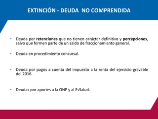 EXTINCIÓN - DEUDA NO COMPRENDIDA
• Deuda por retenciones que no tienen carácter definitivo y percepciones,
salvo que formen parte de un saldo de fraccionamiento general.
• Deuda en procedimiento concursal.
• Deuda por pagos a cuenta del impuesto a la renta del ejercicio gravable
del 2016.
• Deudas por aportes a la ONP y al EsSalud.
 