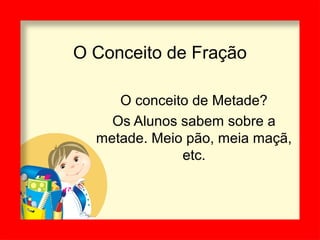 O Conceito de Fração
O conceito de Metade?
Os Alunos sabem sobre a
metade. Meio pão, meia maçã,
etc.
 