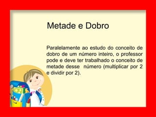 Metade e Dobro
Paralelamente ao estudo do conceito de
dobro de um número inteiro, o professor
pode e deve ter trabalhado o conceito de
metade desse número (multiplicar por 2
e dividir por 2).
 