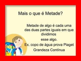 Mais o que é Metade?
Metade de algo é cada uma
das duas partes iguais em que
dividimos
esse algo.
Ex. copo de água prova Piaget
Grandeza Contínua
 