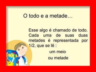 O todo e a metade…
Esse algo é chamado de todo.
Cada uma de suas duas
metades é representada por
1/2, que se lê :
um meio
ou metade
.
 