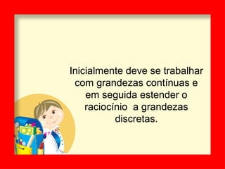 Inicialmente deve se trabalhar
com grandezas contínuas e
em seguida estender o
raciocínio a grandezas
discretas.
 