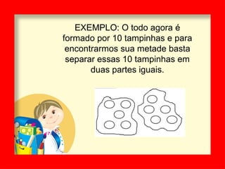 EXEMPLO: O todo agora é
formado por 10 tampinhas e para
encontrarmos sua metade basta
separar essas 10 tampinhas em
duas partes iguais.
 