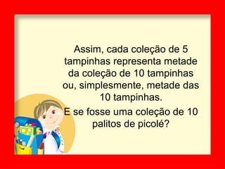 Assim, cada coleção de 5
tampinhas representa metade
da coleção de 10 tampinhas
ou, simplesmente, metade das
10 tampinhas.
E se fosse uma coleção de 10
palitos de picolé?
 