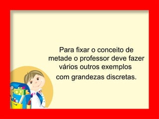 Para fixar o conceito de
metade o professor deve fazer
vários outros exemplos
com grandezas discretas.
 