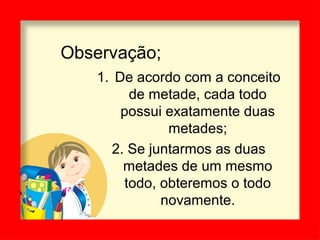 Observação;
1. De acordo com a conceito
de metade, cada todo
possui exatamente duas
metades;
2. Se juntarmos as duas
metades de um mesmo
todo, obteremos o todo
novamente.
 