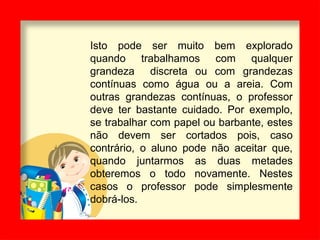 Isto pode ser muito bem explorado
quando trabalhamos com qualquer
grandeza discreta ou com grandezas
contínuas como água ou a areia. Com
outras grandezas contínuas, o professor
deve ter bastante cuidado. Por exemplo,
se trabalhar com papel ou barbante, estes
não devem ser cortados pois, caso
contrário, o aluno pode não aceitar que,
quando juntarmos as duas metades
obteremos o todo novamente. Nestes
casos o professor pode simplesmente
dobrá-los.
 