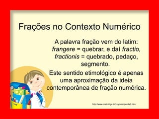Frações no Contexto Numérico
A palavra fração vem do latim:
frangere = quebrar, e daí fractio,
fractionis = quebrado, pedaço,
segmento.
Este sentido etimológico é apenas
uma aproximação da ideia
contemporânea de fração numérica.
http://www.mat.ufrgs.br/~cydara/perola2.htm
 