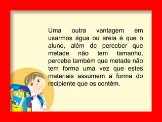 Uma outra vantagem em
usarmos água ou areia é que o
aluno, além de perceber que
metade não tem tamanho,
percebe também que metade não
tem forma uma vez que estes
materiais assumem a forma do
recipiente que os contém.
 