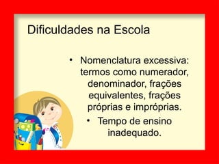 Dificuldades na Escola
• Nomenclatura excessiva:
termos como numerador,
denominador, frações
equivalentes, frações
próprias e impróprias.
• Tempo de ensino
inadequado.
 