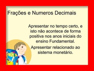 Frações e Numeros Decimais
Apresentar no tempo certo, e
isto não acontece de forma
positiva nos anos iniciais do
ensino Fundamental.
Apresentar relacionado ao
sistema monetário.
 