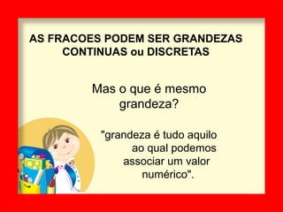 AS FRACOES PODEM SER GRANDEZAS
CONTINUAS ou DISCRETAS
Mas o que é mesmo
grandeza?
"grandeza é tudo aquilo
ao qual podemos
associar um valor
numérico".
 