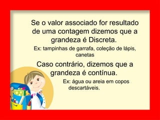 Se o valor associado for resultado
de uma contagem dizemos que a
grandeza é Discreta.
Ex: tampinhas de garrafa, coleção de lápis,
canetas
Caso contrário, dizemos que a
grandeza é contínua.
Ex: água ou areia em copos
descartáveis.
 