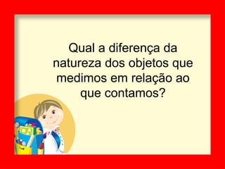 Qual a diferença da
natureza dos objetos que
medimos em relação ao
que contamos?
 