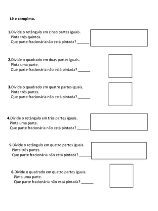 Lê e completa.
1.Divide o retângulo em cinco partes iguais.
Pinta três quintos.
Que parte fracionárianão está pintada? ______

2.Divide o quadrado em duas partes iguais.
Pinta uma parte.
Que parte fracionária não está pintada? ______

3.Divide o quadrado em quatro partes iguais.
Pinta três partes.
Que parte fracionária não está pintada? ______

4.Divide o retângulo em três partes iguais.
Pinta uma parte.
Que parte fracionária não está pintada? ______

5.Divide o retângulo em quatro partes iguais.
Pinta três partes.
Que parte fracionária não está pintada? ______

6.Divide o quadrado em quatro partes iguais.
Pinta uma parte.
Que parte fracionária não está pintada? ______

 