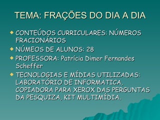 TEMA: FRAÇÕES DO DIA A DIA CONTEÚDOS CURRICULARES: NÚMEROS FRACIONÁRIOS NÚMEOS DE ALUNOS: 28 PROFESSORA: Patrícia Dimer Fernandes Scheffer TECNOLOGIAS E MÍDIAS UTILIZADAS: LABORATÓRIO DE INFORMATICA, COPIADORA PARA XEROX DAS PERGUNTAS DA PESQUIZA, KIT MULTIMÍDIA. 