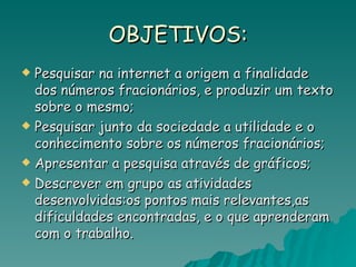 OBJETIVOS: Pesquisar na internet a origem a finalidade dos números fracionários, e produzir um texto sobre o mesmo; Pesquisar junto da sociedade a utilidade e o conhecimento sobre os números fracionários; Apresentar a pesquisa através de gráficos;  Descrever em grupo as atividades desenvolvidas:os pontos mais relevantes,as dificuldades encontradas, e o que aprenderam com o trabalho. 