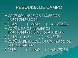 PESQUISA DE CAMPO VOCE CONHECE OS NÚMEROS FRACIONÁRIOS?  (  ) SIM  (  )NÃO  (  )AS VEZES VOCÊ USA OS NÚMEROS FRACIONÁRIOS NO DIA A DIA? (  ) SIM  (  )Não  (  ) AS VEZES VOCÊ SABE CALCULAR UM TERÇO DE SEU SALÁRIO? (  )SIM  (  ) NÃO  (  ) AS VEZES 